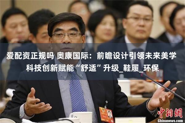 爱配资正规吗 奥康国际：前瞻设计引领未来美学 科技创新赋能“舒适”升级_鞋履_环保