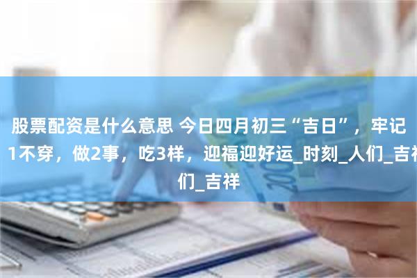 股票配资是什么意思 今日四月初三“吉日”，牢记：1不穿，做2事，吃3样，迎福迎好运_时刻_人们_吉祥