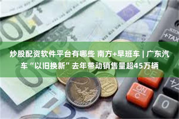 炒股配资软件平台有哪些 南方+早班车 | 广东汽车“以旧换新”去年带动销售量超45万辆