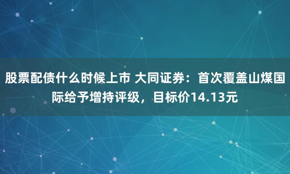 股票配债什么时候上市 大同证券：首次覆盖山煤国际给予增持评级，目标价14.13元