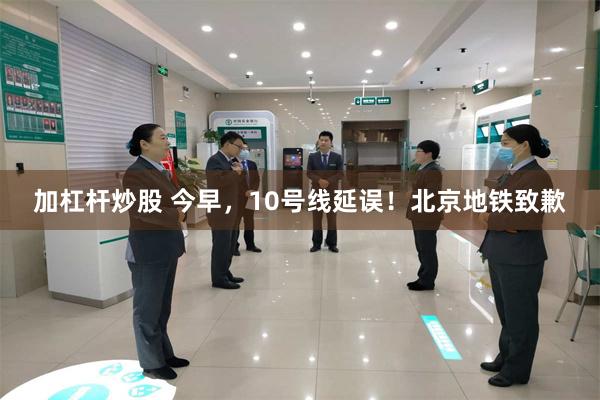 加杠杆炒股 今早，10号线延误！北京地铁致歉