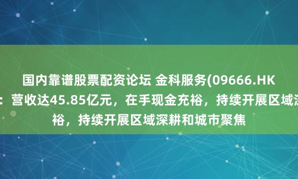 国内靠谱股票配资论坛 金科服务(09666.HK)公布年度业绩：营收达45.85亿元，在手现金充裕，持续开展区域深耕和城市聚焦