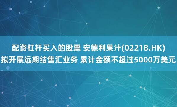 配资杠杆买入的股票 安德利果汁(02218.HK)拟开展远期结售汇业务 累计金额不超过5000万美元