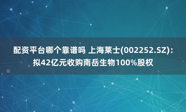 配资平台哪个靠谱吗 上海莱士(002252.SZ)：拟42亿元收购南岳生物100%股权