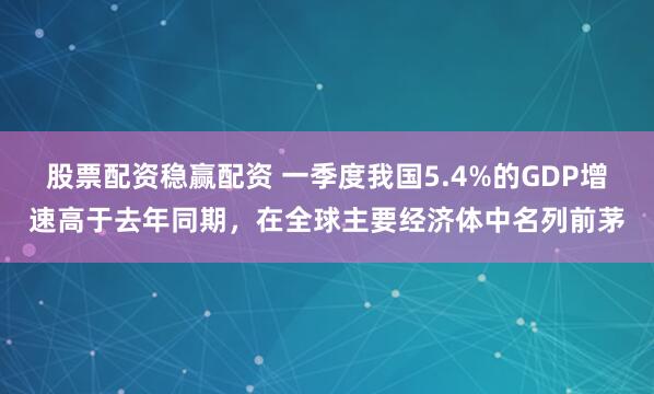 股票配资稳赢配资 一季度我国5.4%的GDP增速高于去年同期，在全球主要经济体中名列前茅