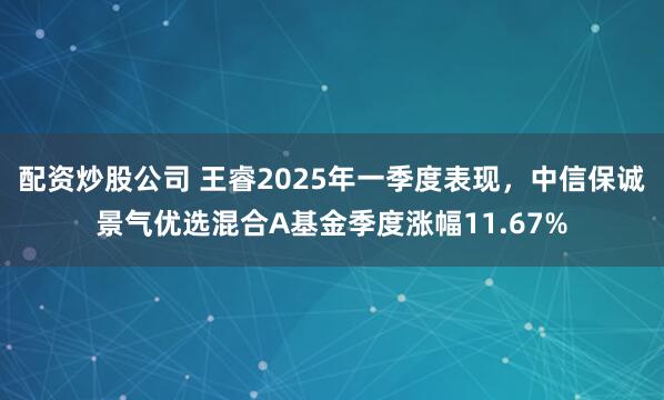 配资炒股公司 王睿2025年一季度表现，中信保诚景气优选混合A基金季度涨幅11.67%