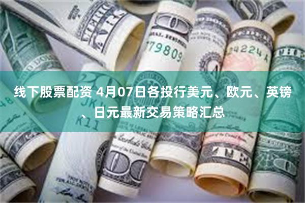 线下股票配资 4月07日各投行美元、欧元、英镑、日元最新交易策略汇总