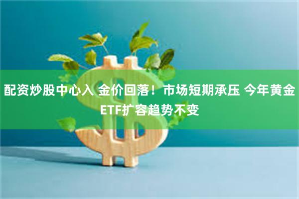 配资炒股中心入 金价回落！市场短期承压 今年黄金ETF扩容趋势不变