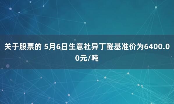 关于股票的 5月6日生意社异丁醛基准价为6400.00元/吨