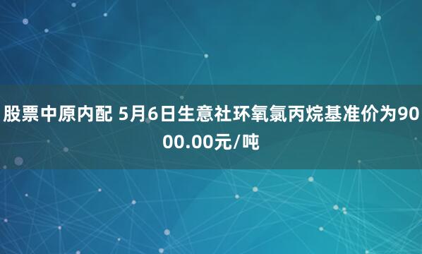 股票中原内配 5月6日生意社环氧氯丙烷基准价为9000.00元/吨