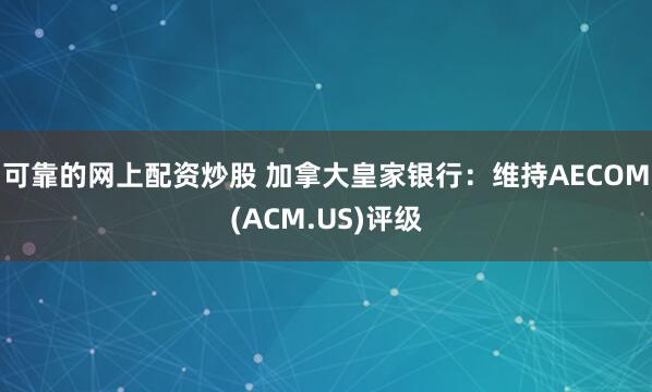 可靠的网上配资炒股 加拿大皇家银行：维持AECOM(ACM.US)评级