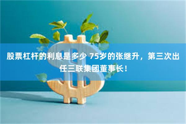股票杠杆的利息是多少 75岁的张继升，第三次出任三联集团董事长！