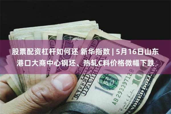 股票配资杠杆如何还 新华指数 | 5月16日山东港口大商中心钢坯、热轧C料价格微幅下跌