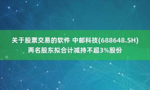 关于股票交易的软件 中邮科技(688648.SH)两名股东拟合计减持不超3%股份