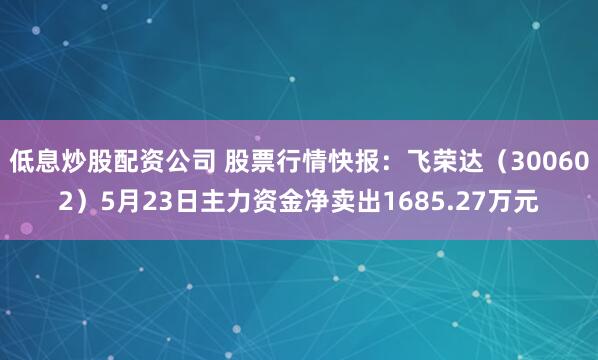 低息炒股配资公司 股票行情快报：飞荣达（300602）5月23日主力资金净卖出1685.27万元