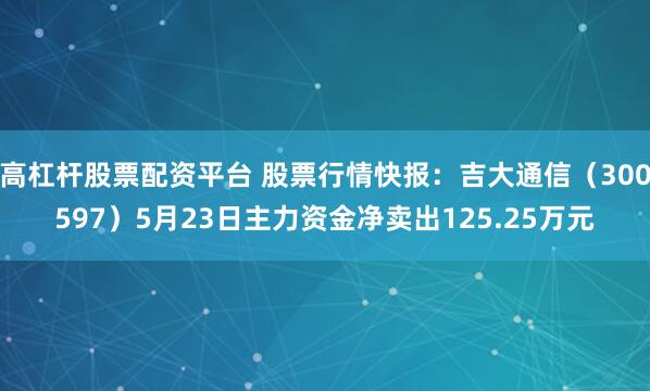 高杠杆股票配资平台 股票行情快报：吉大通信（300597）5月23日主力资金净卖出125.25万元
