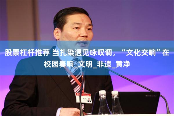 股票杠杆推荐 当扎染遇见咏叹调，“文化交响”在校园奏响_文明_非遗_黄净