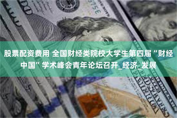 股票配资费用 全国财经类院校大学生第四届“财经中国”学术峰会青年论坛召开_经济_发展