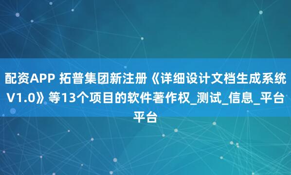 配资APP 拓普集团新注册《详细设计文档生成系统V1.0》等13个项目的软件著作权_测试_信息_平台