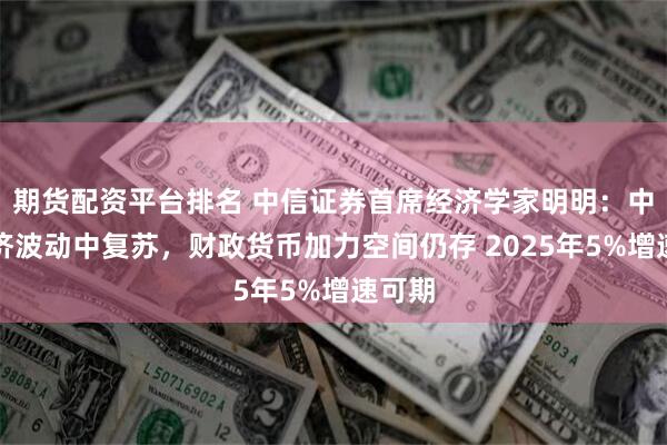 期货配资平台排名 中信证券首席经济学家明明：中国经济波动中复苏，财政货币加力空间仍存 2025年5%增速可期
