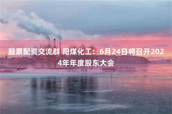 股票配资交流群 阳煤化工：6月24日将召开2024年年度股东大会