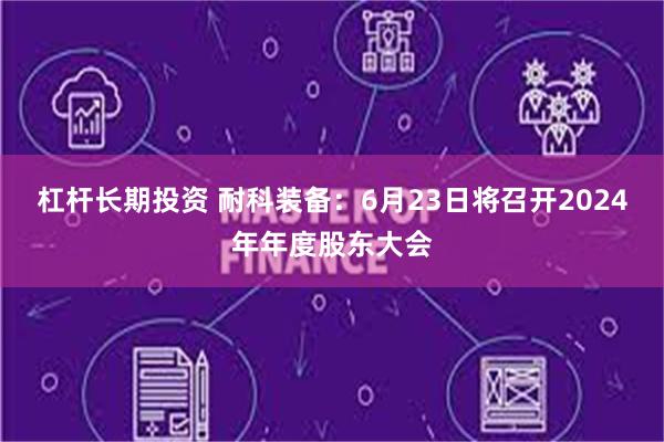 杠杆长期投资 耐科装备：6月23日将召开2024年年度股东大会