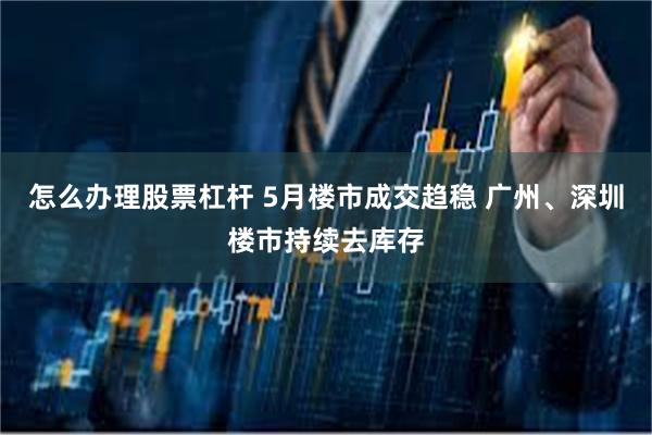 怎么办理股票杠杆 5月楼市成交趋稳 广州、深圳楼市持续去库存