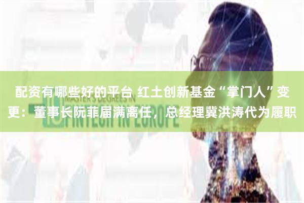配资有哪些好的平台 红土创新基金“掌门人”变更：董事长阮菲届满离任，总经理冀洪涛代为履职