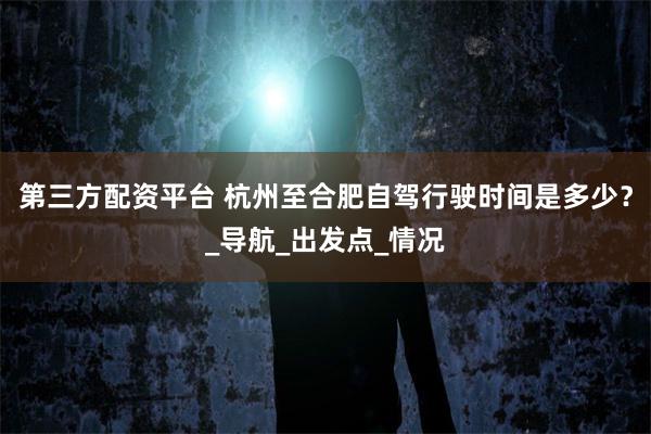 第三方配资平台 杭州至合肥自驾行驶时间是多少？_导航_出发点_情况