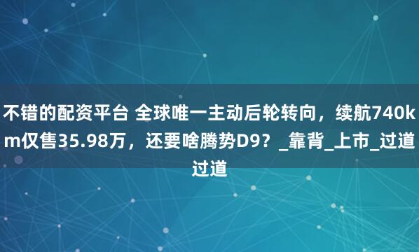 不错的配资平台 全球唯一主动后轮转向，续航740km仅售35.98万，还要啥腾势D9？_靠背_上市_过道