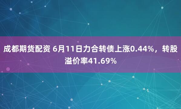 成都期货配资 6月11日力合转债上涨0.44%，转股溢价率41.69%
