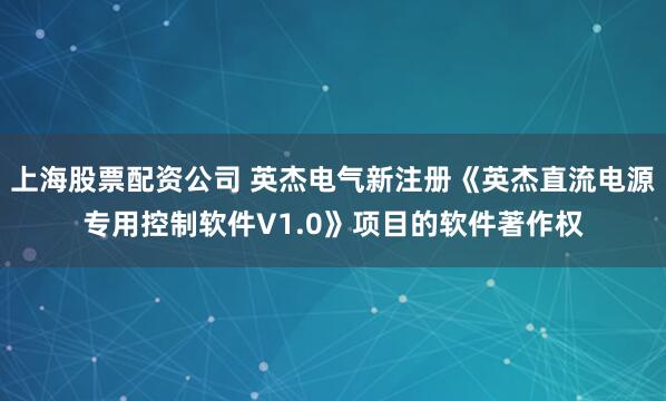 上海股票配资公司 英杰电气新注册《英杰直流电源专用控制软件V1.0》项目的软件著作权