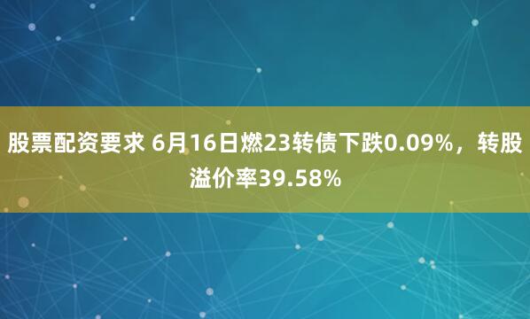 股票配资要求 6月16日燃23转债下跌0.09%，转股溢价率39.58%