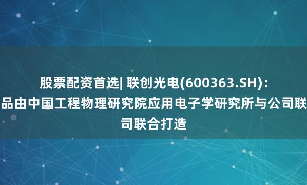 股票配资首选| 联创光电(600363.SH)：激光产品由中国工程物理研究院应用电子学研究所与公司联合打造