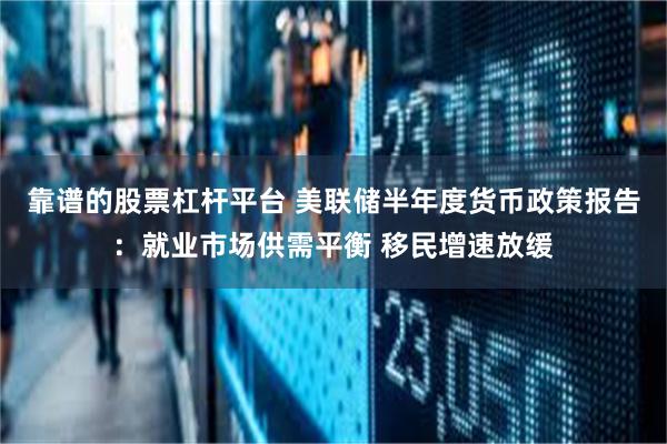 靠谱的股票杠杆平台 美联储半年度货币政策报告：就业市场供需平衡 移民增速放缓