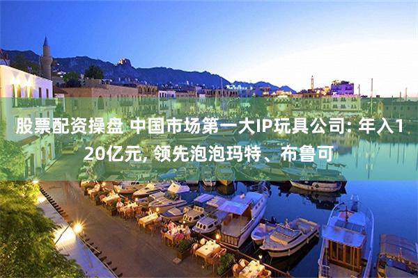 股票配资操盘 中国市场第一大IP玩具公司: 年入120亿元, 领先泡泡玛特、布鲁可