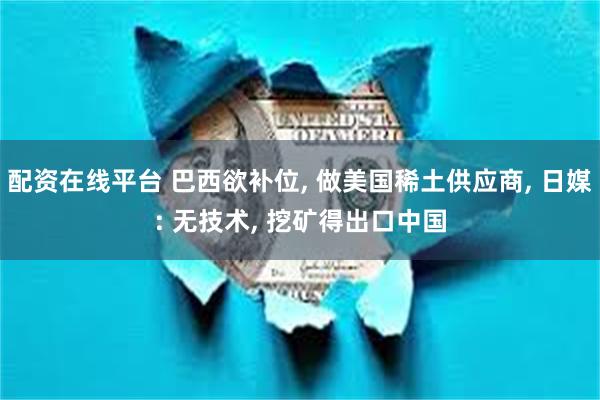配资在线平台 巴西欲补位, 做美国稀土供应商, 日媒: 无技术, 挖矿得出口中国