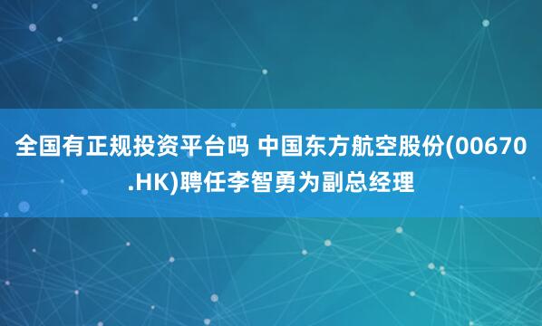 全国有正规投资平台吗 中国东方航空股份(00670.HK)聘任李智勇为副总经理