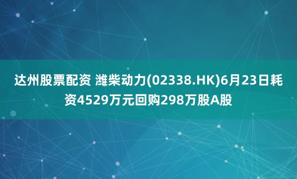 达州股票配资 潍柴动力(02338.HK)6月23日耗资4529万元回购298万股A股