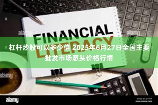 杠杆炒股可以多少倍 2025年6月27日全国主要批发市场葱头价格行情