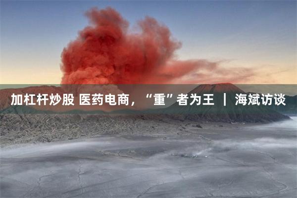 加杠杆炒股 医药电商，“重”者为王 ｜ 海斌访谈