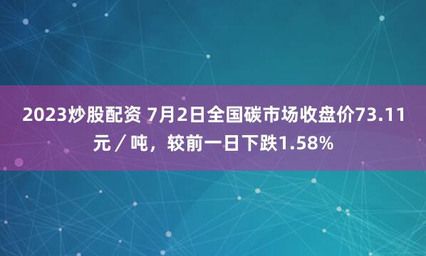 2023炒股配资 7月2日全国碳市场收盘价73.11元／吨，较前一日下跌1.58%