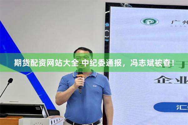期货配资网站大全 中纪委通报，冯志斌被查！