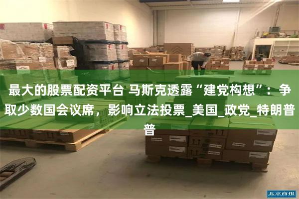 最大的股票配资平台 马斯克透露“建党构想”：争取少数国会议席，影响立法投票_美国_政党_特朗普