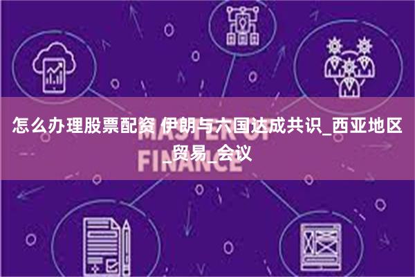 怎么办理股票配资 伊朗与六国达成共识_西亚地区_贸易_会议