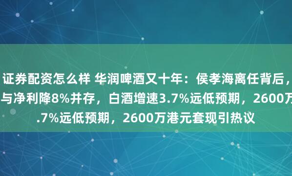 证券配资怎么样 华润啤酒又十年：侯孝海离任背后，收入增106.76亿与净利降8%并存，白酒增速3.7%远低预期，2600万港元套现引热议