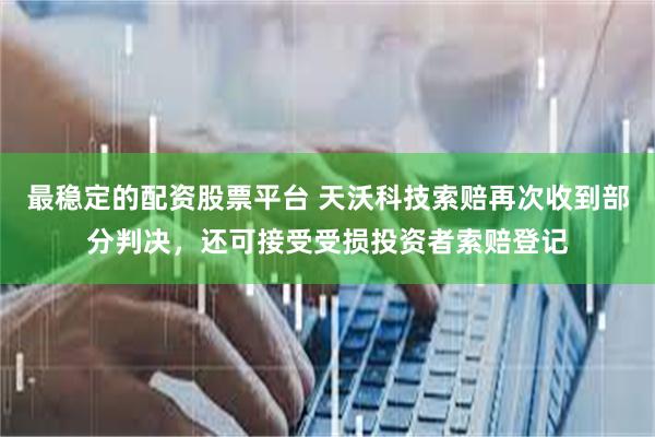 最稳定的配资股票平台 天沃科技索赔再次收到部分判决，还可接受受损投资者索赔登记