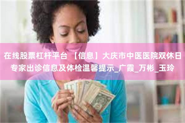 在线股票杠杆平台 【信息】大庆市中医医院双休日专家出诊信息及体检温馨提示_广霞_万彬_玉玲