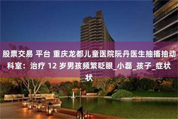 股票交易 平台 重庆龙都儿童医院阮丹医生抽搐抽动科室：治疗 12 岁男孩频繁眨眼_小磊_孩子_症状