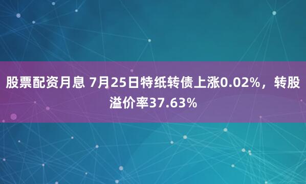 股票配资月息 7月25日特纸转债上涨0.02%，转股溢价率37.63%